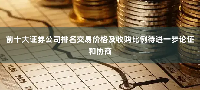 前十大证券公司排名交易价格及收购比例待进一步论证和协商