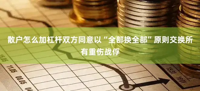 散户怎么加杠杆双方同意以“全部换全部”原则交换所有重伤战俘