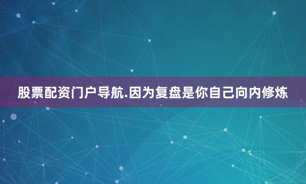 股票配资门户导航.因为复盘是你自己向内修炼