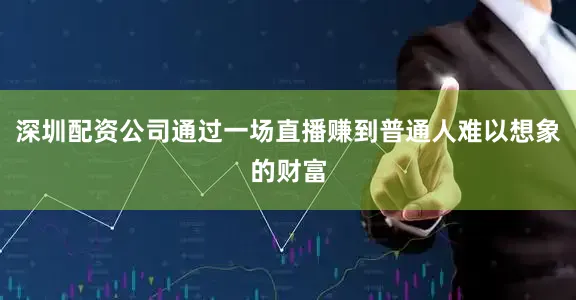 深圳配资公司通过一场直播赚到普通人难以想象的财富