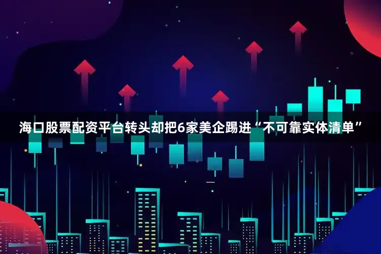 海口股票配资平台转头却把6家美企踢进“不可靠实体清单”