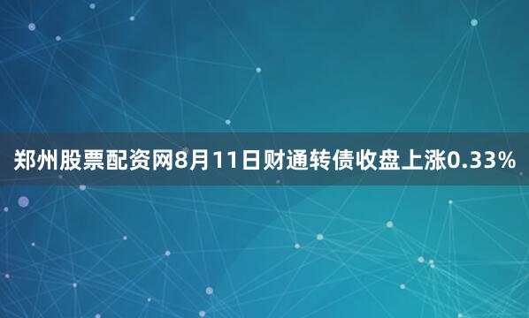 郑州股票配资网8月11日财通转债收盘上涨0.33%
