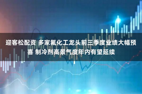 迎客松配资 多家氟化工龙头前三季度业绩大幅预喜 制冷剂高景气度年内有望延续