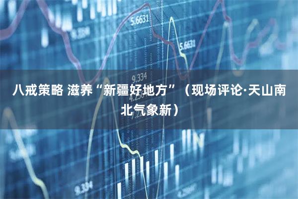 八戒策略 滋养“新疆好地方”（现场评论·天山南北气象新）