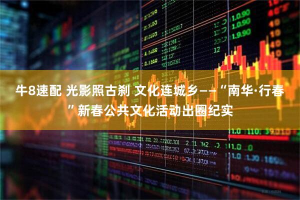 牛8速配 光影照古刹 文化连城乡——“南华·行春”新春公共文化活动出圈纪实
