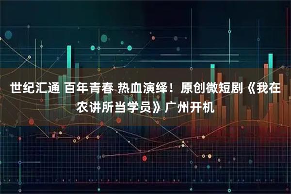 世纪汇通 百年青春 热血演绎！原创微短剧《我在农讲所当学员》广州开机