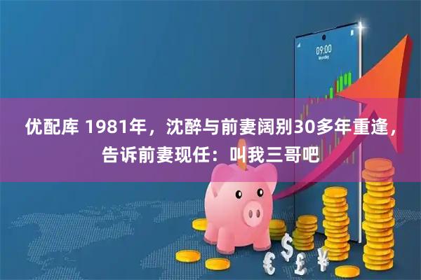 优配库 1981年，沈醉与前妻阔别30多年重逢，告诉前妻现任：叫我三哥吧