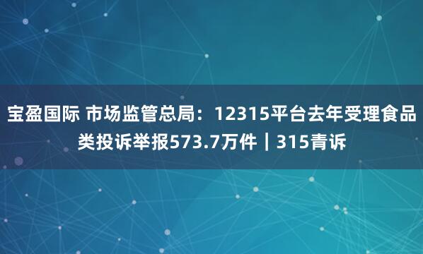 宝盈国际 市场监管总局：12315平台去年受理食品类投诉举报573.7万件｜315青诉