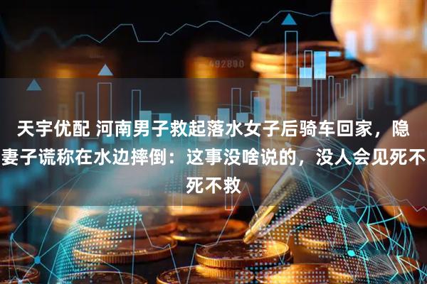 天宇优配 河南男子救起落水女子后骑车回家，隐瞒妻子谎称在水边摔倒：这事没啥说的，没人会见死不救