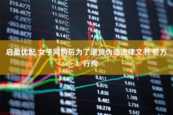 启盈优配 女子网购后为了退货伪造法律文书 警方：行拘