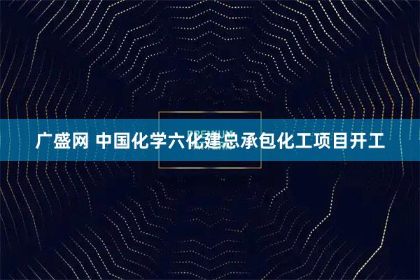 广盛网 中国化学六化建总承包化工项目开工