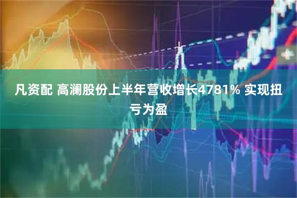 凡资配 高澜股份上半年营收增长4781% 实现扭亏为盈