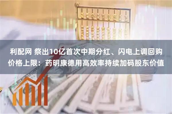 利配网 祭出10亿首次中期分红、闪电上调回购价格上限：药明康德用高效率持续加码股东价值