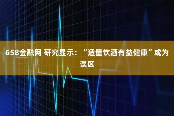 658金融网 研究显示：“适量饮酒有益健康”或为误区