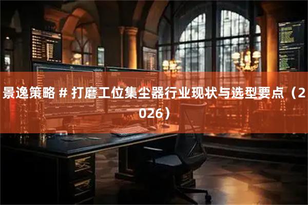 景逸策略 # 打磨工位集尘器行业现状与选型要点（2026）