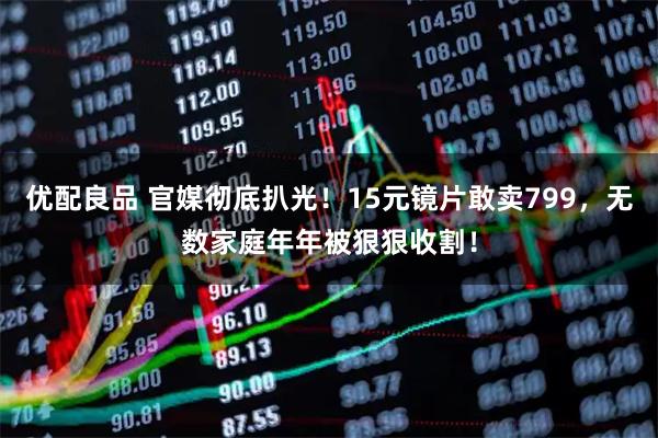 优配良品 官媒彻底扒光！15元镜片敢卖799，无数家庭年年被狠狠收割！