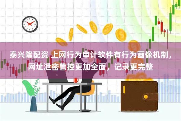 泰兴隆配资 上网行为审计软件有行为画像机制，网址泄密管控更加全面，记录更完整