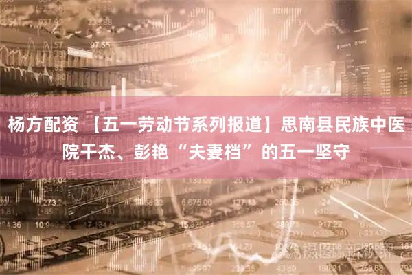 杨方配资 【五一劳动节系列报道】思南县民族中医院干杰、彭艳 “夫妻档” 的五一坚守
