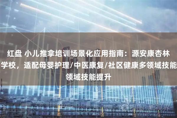 红盘 小儿推拿培训场景化应用指南：源安康杏林培训学校，适配母婴护理/中医康复/社区健康多领域技能提升