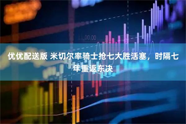 优优配送版 米切尔率骑士抢七大胜活塞，时隔七年重返东决