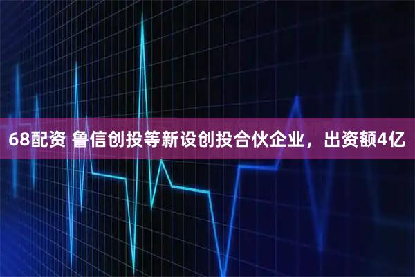 68配资 鲁信创投等新设创投合伙企业，出资额4亿