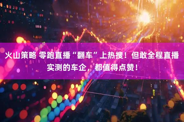 火山策略 零跑直播“翻车”上热搜！但敢全程直播实测的车企，都值得点赞！
