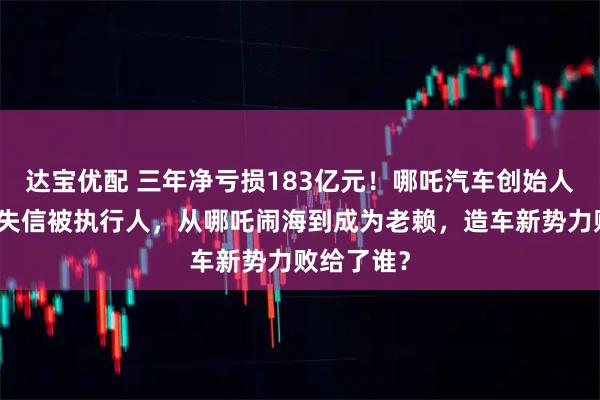 达宝优配 三年净亏损183亿元!哪吒汽车创始人已被列为失信被执行人,从哪吒闹海到成为老赖,造车新势力败给了谁?