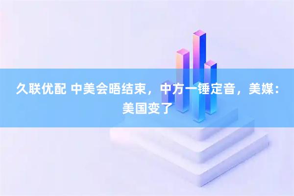 久联优配 中美会晤结束，中方一锤定音，美媒：美国变了