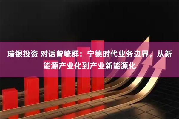 瑞银投资 对话曾毓群：宁德时代业务边界，从新能源产业化到产业新能源化
