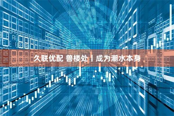 久联优配 兽楼处丨成为潮水本身