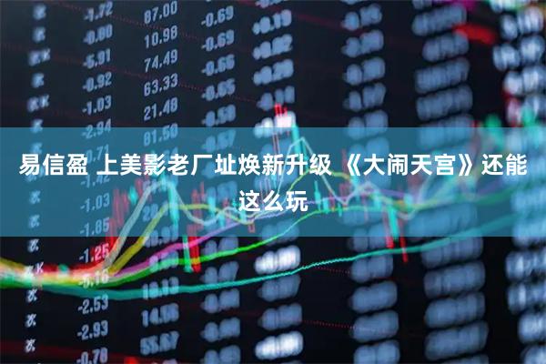 易信盈 上美影老厂址焕新升级 《大闹天宫》还能这么玩