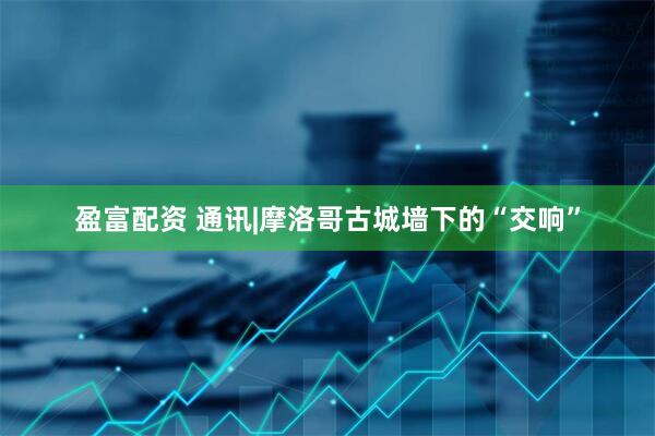 盈富配资 通讯|摩洛哥古城墙下的“交响”