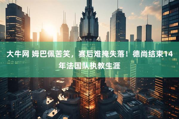 大牛网 姆巴佩苦笑，赛后难掩失落！德尚结束14年法国队执教生涯