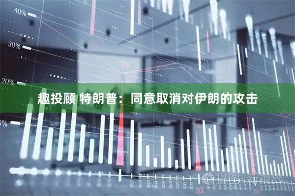 趣投顾 特朗普：同意取消对伊朗的攻击
