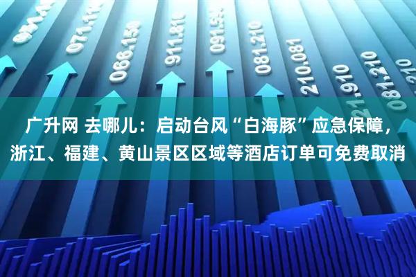 广升网 去哪儿：启动台风“白海豚”应急保障，浙江、福建、黄山景区区域等酒店订单可免费取消