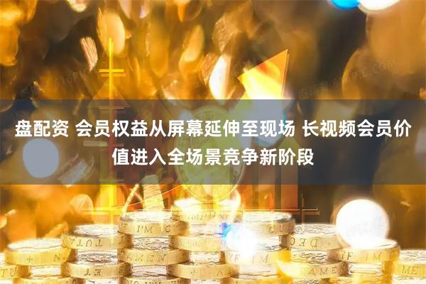 盘配资 会员权益从屏幕延伸至现场 长视频会员价值进入全场景竞争新阶段