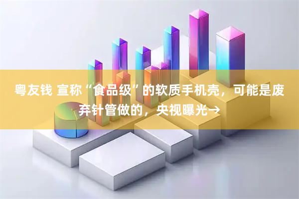 粤友钱 宣称“食品级”的软质手机壳，可能是废弃针管做的，央视曝光→