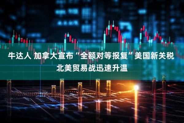 牛达人 加拿大宣布“全额对等报复”美国新关税 北美贸易战迅速升温
