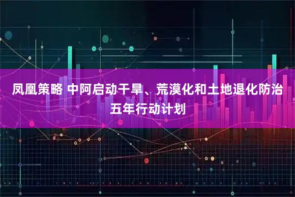 凤凰策略 中阿启动干旱、荒漠化和土地退化防治五年行动计划