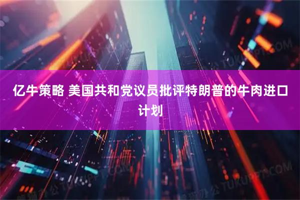 亿牛策略 美国共和党议员批评特朗普的牛肉进口计划