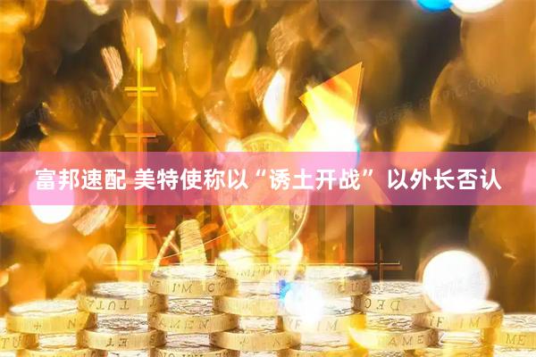 富邦速配 美特使称以“诱土开战” 以外长否认